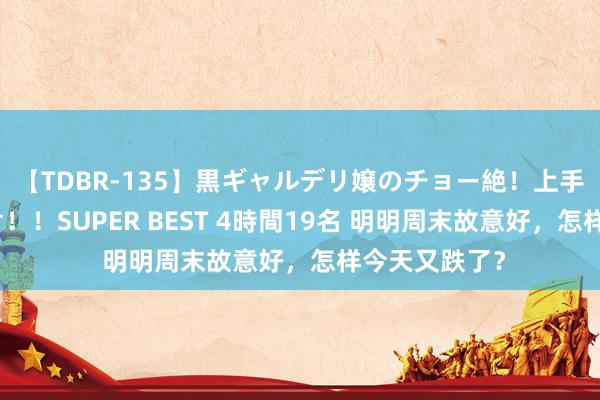 【TDBR-135】黒ギャルデリ嬢のチョー絶！上手いフェラチオ！！SUPER BEST 4時間19名 明明周末故意好，怎样今天又跌了？