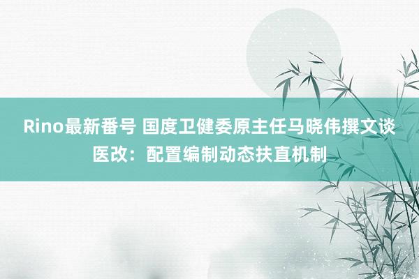 Rino最新番号 国度卫健委原主任马晓伟撰文谈医改：配置编制动态扶直机制