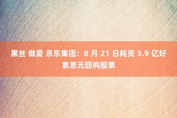 黑丝 做爱 京东集团：8 月 21 日耗资 3.9 亿好意思元回购股票