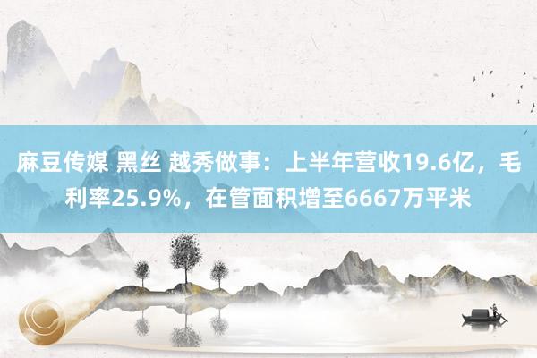 麻豆传媒 黑丝 越秀做事：上半年营收19.6亿，毛利率25.9%，在管面积增至6667万平米