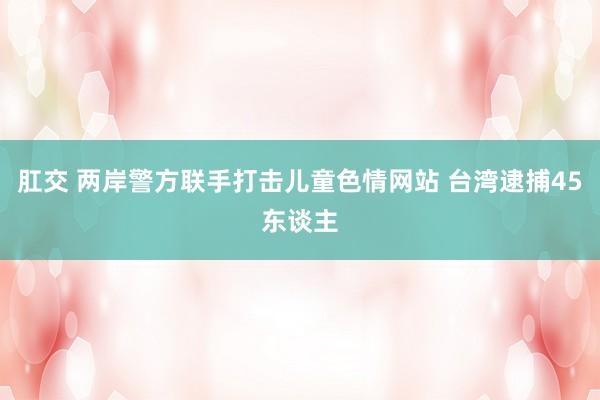 肛交 两岸警方联手打击儿童色情网站 台湾逮捕45东谈主