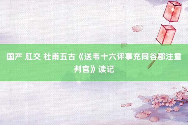 国产 肛交 杜甫五古《送韦十六评事充同谷郡注重判官》读记