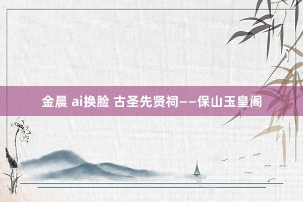 金晨 ai换脸 古圣先贤祠——保山玉皇阁