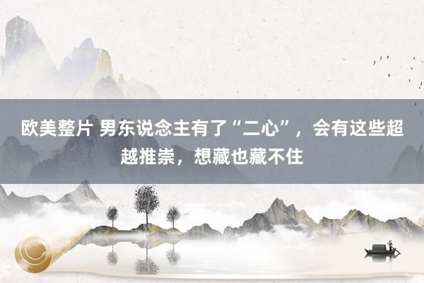 欧美整片 男东说念主有了“二心”，会有这些超越推崇，想藏也藏