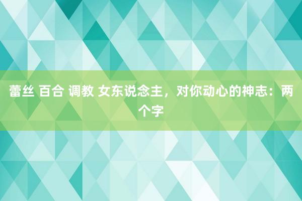 蕾丝 百合 调教 女东说念主，对你动心的神志：两个字