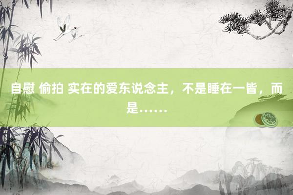 自慰 偷拍 实在的爱东说念主，不是睡在一皆，而是……