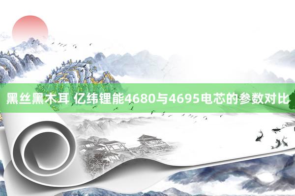 黑丝黑木耳 亿纬锂能4680与4695电芯的参数对比