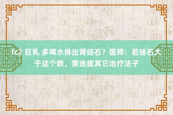 fc2 巨乳 多喝水排出肾结石？医师：若结石大于这个数，需选