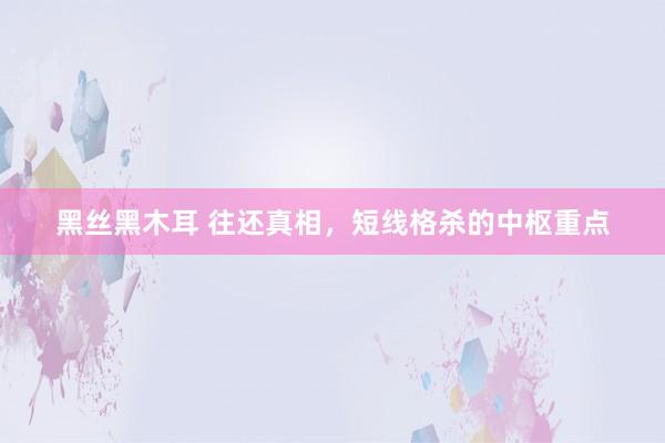 黑丝黑木耳 往还真相，短线格杀的中枢重点