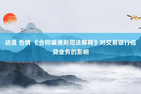 动漫 色情 《合同编通则司法解释》对交易银行信贷业务的影响