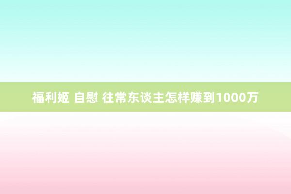 福利姬 自慰 往常东谈主怎样赚到1000万