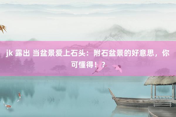 jk 露出 当盆景爱上石头：附石盆景的好意思，你可懂得！？
