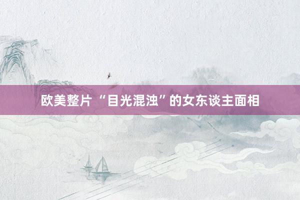 欧美整片 “目光混浊”的女东谈主面相