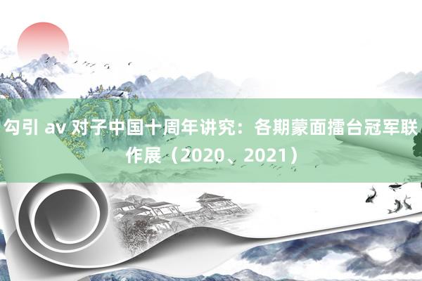 勾引 av 对子中国十周年讲究：各期蒙面擂台冠军联作展（20