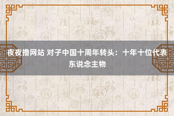 夜夜撸网站 对子中国十周年转头：十年十位代表东说念主物