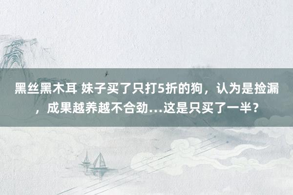 黑丝黑木耳 妹子买了只打5折的狗，认为是捡漏，成果越养越不合劲…这是只买了一半？