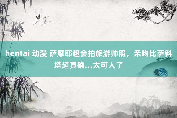 hentai 动漫 萨摩耶超会拍旅游帅照，亲吻比萨斜塔超真确...太可人了