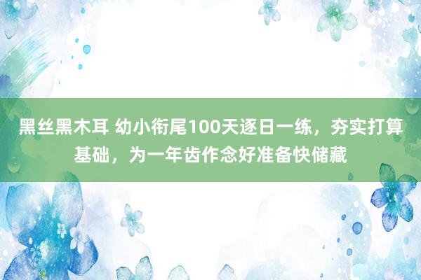 黑丝黑木耳 幼小衔尾100天逐日一练，夯实打算基础，为一年齿作念好准备快储藏