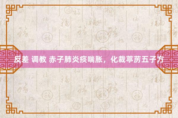 反差 调教 赤子肺炎痰喘胀，化裁葶苈五子方