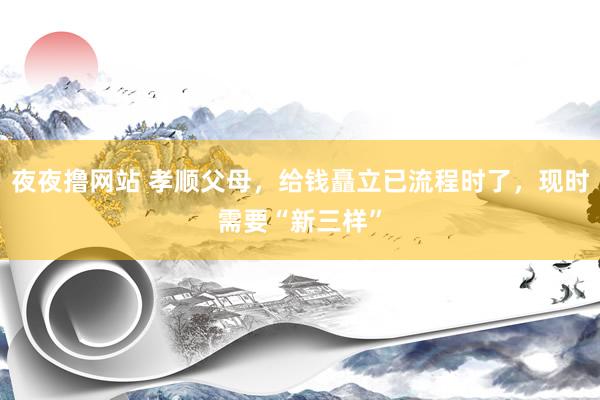 夜夜撸网站 孝顺父母，给钱矗立已流程时了，现时需要“新三样”