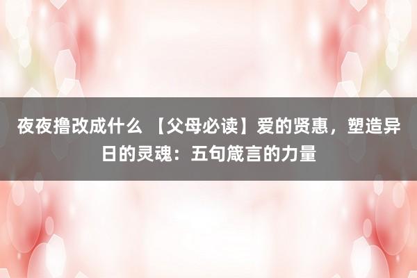 夜夜撸改成什么 【父母必读】爱的贤惠，塑造异日的灵魂：五句箴言的力量