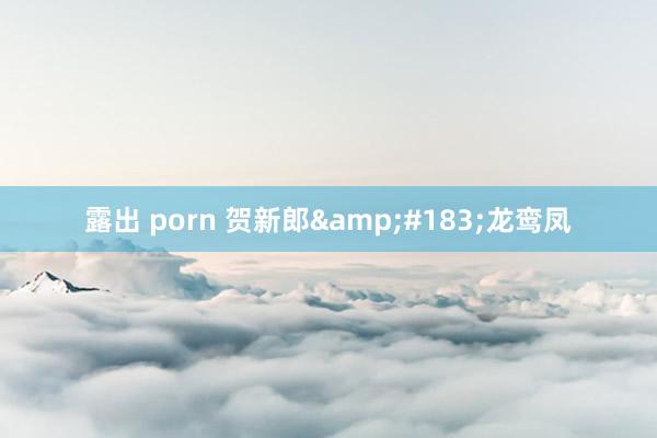 露出 porn 贺新郎&#183;龙鸾凤