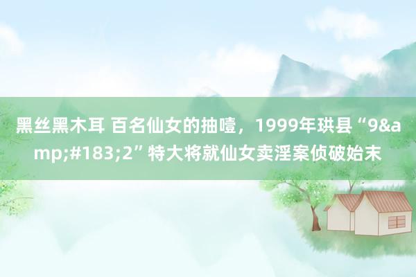 黑丝黑木耳 百名仙女的抽噎，1999年珙县“9&#183;2”特大将就仙女卖淫案侦破始末