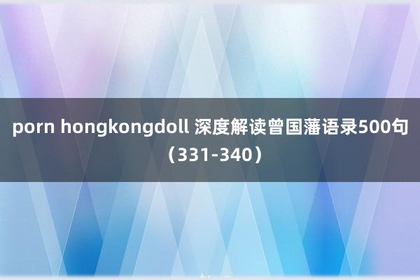 porn hongkongdoll 深度解读曾国藩语录500句（331-340）