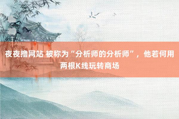 夜夜撸网站 被称为“分析师的分析师”，他若何用两根K线玩转商