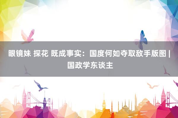 眼镜妹 探花 既成事实：国度何如夺取敌手版图 | 国政学东谈