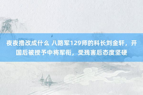 夜夜撸改成什么 八路军129师的科长刘金轩，开国后被授予中将