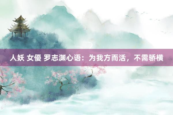 人妖 女優 罗志渊心语：为我方而活，不需骄横