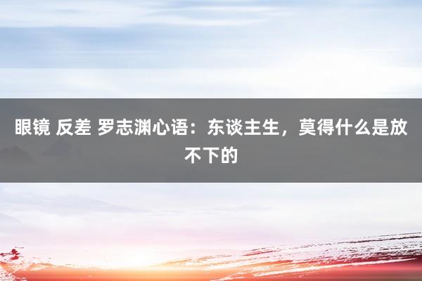 眼镜 反差 罗志渊心语：东谈主生，莫得什么是放不下的