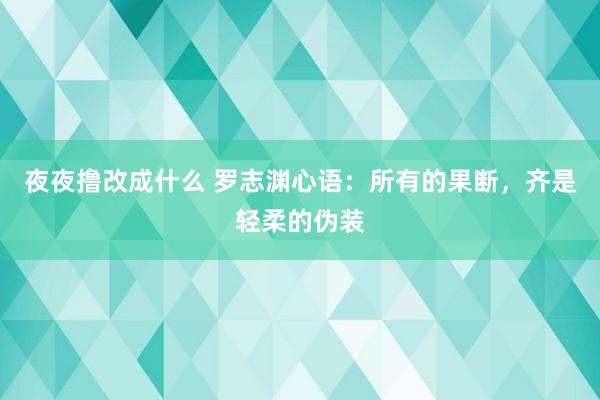 夜夜撸改成什么 罗志渊心语：所有的果断，齐是轻柔的伪装