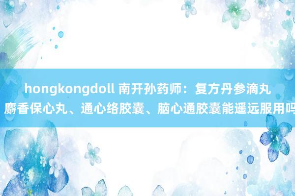 hongkongdoll 南开孙药师：复方丹参滴丸、麝香保心丸、通心络胶囊、脑心通胶囊能遥远服用吗？