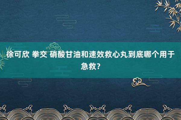 徐可欣 拳交 硝酸甘油和速效救心丸到底哪个用于急救？