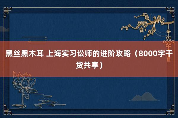 黑丝黑木耳 上海实习讼师的进阶攻略（8000字干货共享）