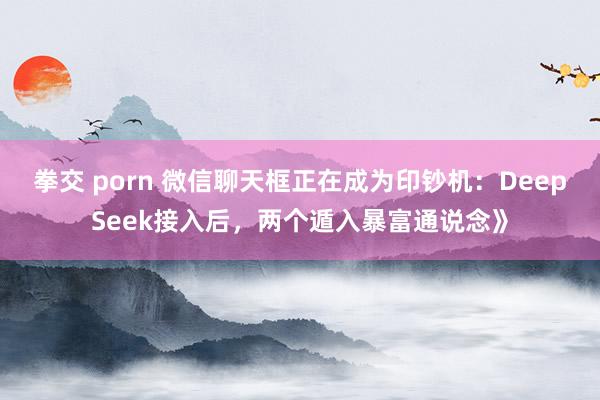 拳交 porn 微信聊天框正在成为印钞机：DeepSeek接