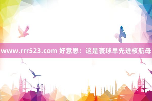 www.rrr523.com 好意思：这是寰球早先进核航母