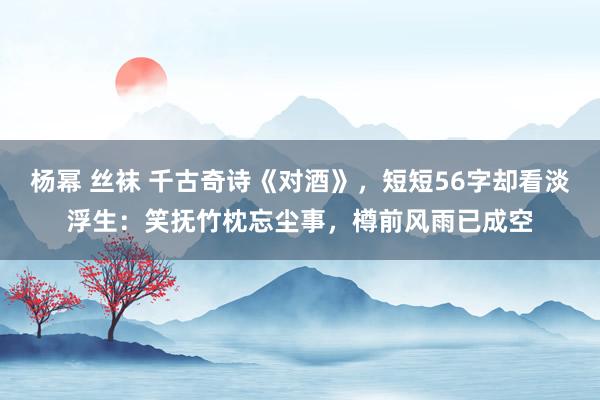 杨幂 丝袜 千古奇诗《对酒》，短短56字却看淡浮生：笑抚竹枕