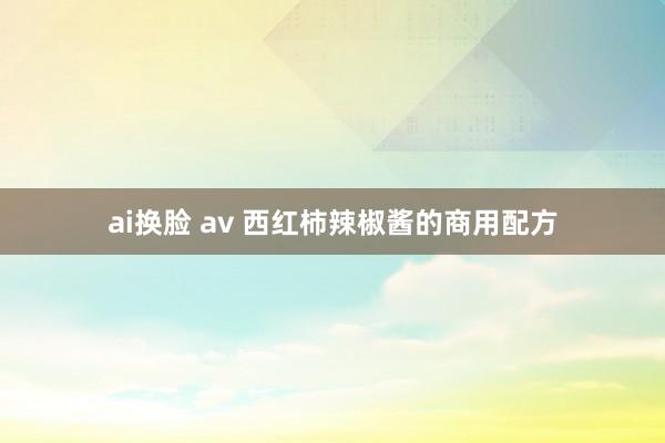 ai换脸 av 西红柿辣椒酱的商用配方