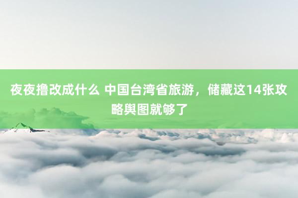 夜夜撸改成什么 中国台湾省旅游，储藏这14张攻略舆图就够了