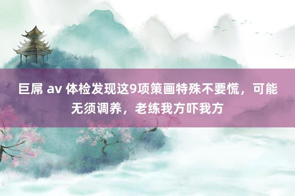 巨屌 av 体检发现这9项策画特殊不要慌，可能无须调养，老练我方吓我方