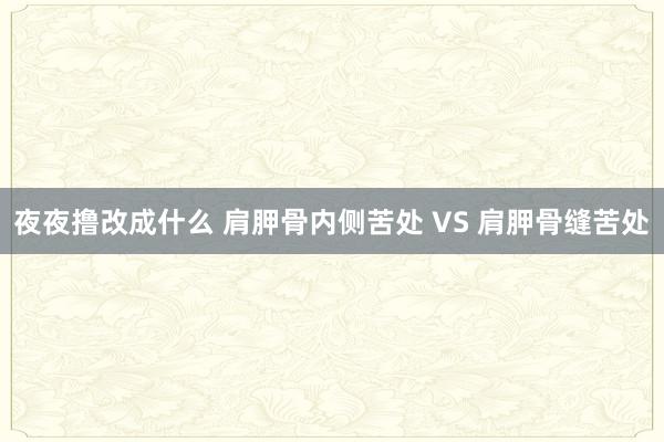 夜夜撸改成什么 肩胛骨内侧苦处 VS 肩胛骨缝苦处