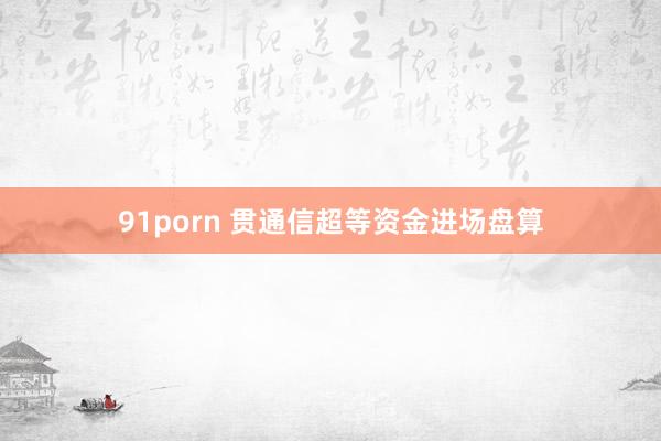 91porn 贯通信超等资金进场盘算